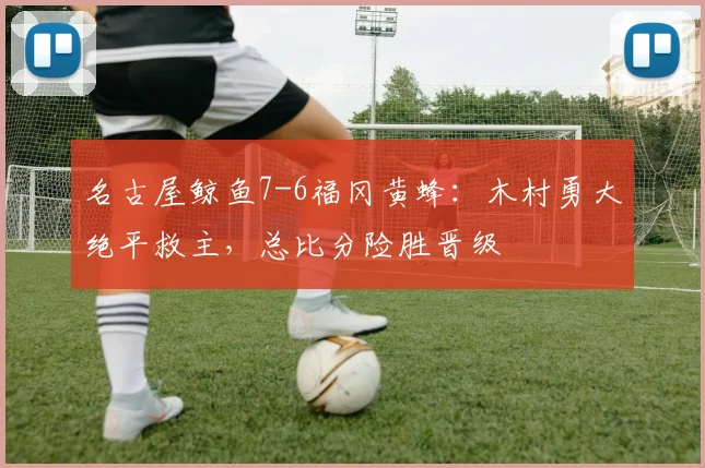 名古屋鲸鱼7-6福冈黄蜂：木村勇大绝平救主，总比分险胜晋级