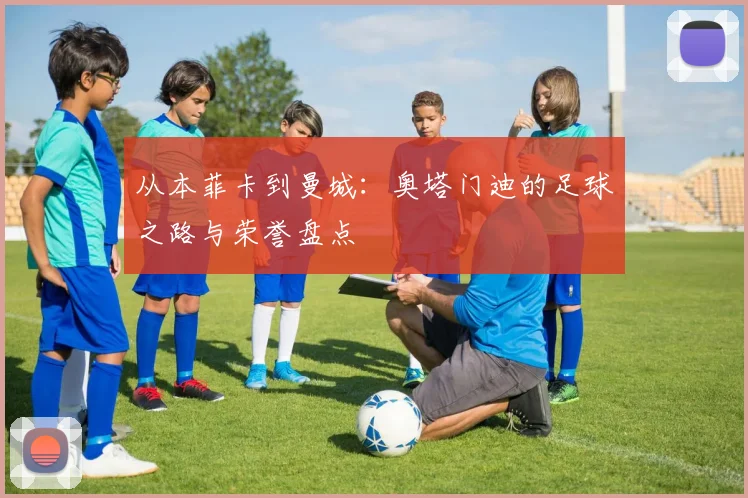 从本菲卡到曼城：奥塔门迪的足球之路与荣誉盘点