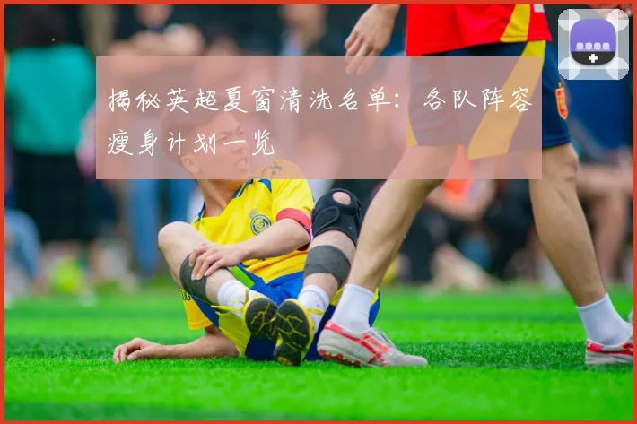 揭秘英超夏窗清洗名单：各队阵容瘦身计划一览