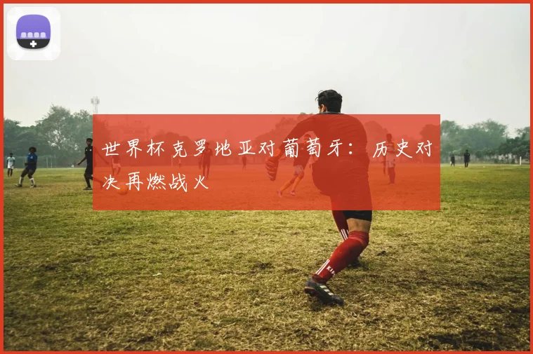 世界杯克罗地亚对葡萄牙:历史对决再燃战火
