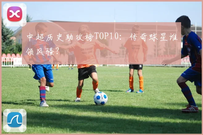 中超历史助攻榜TOP10:传奇球星谁领风骚?