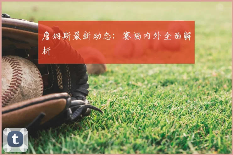 詹姆斯最新动态:赛场内外全面解析