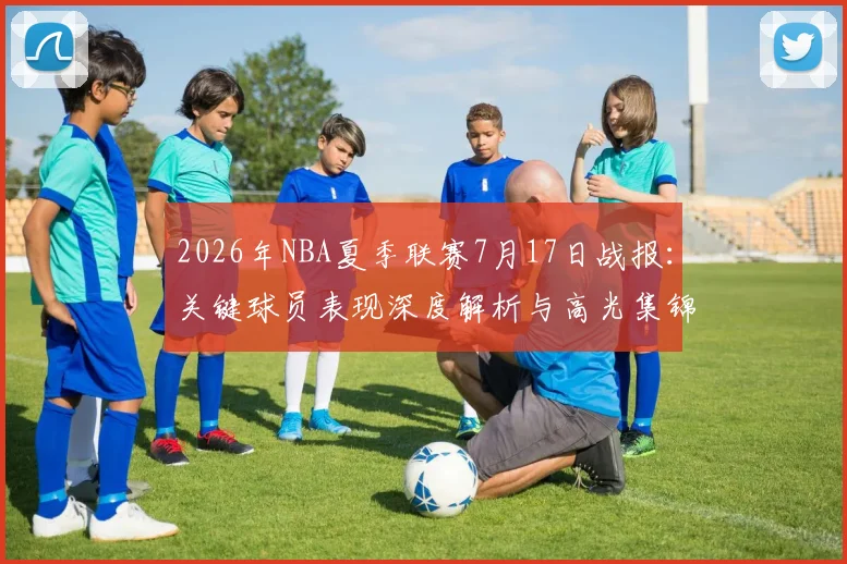 2026年NBA夏季联赛7月17日战报:关键球员表现深度解析与高光集锦