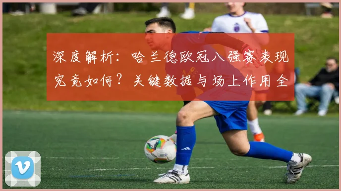 深度解析：哈兰德欧冠八强赛表现究竟如何？关键数据与场上作用全解读