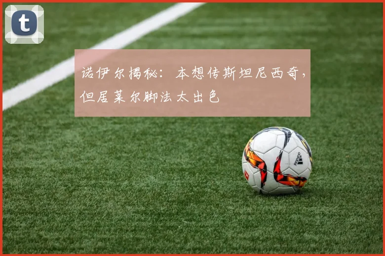 诺伊尔揭秘:本想传斯坦尼西奇,但居莱尔脚法太出色