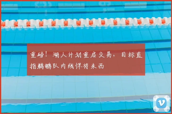 重磅！湖人计划重启交易，目标直指鹈鹕队内线悍将米西